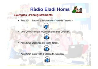 Ràdio Eladi Homs
Exemples d’enregistraments
  • Any 2011: Anunci publicitari de «l’hort de l’escola».



  •   Any 2011: Notícia: «Concert de santa Cecília».



  • Any 2012: Llegenda de «sant Jordi».



  • Any 2012: Entrevista a «Rosa M. Canela»
 
