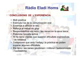 Ràdio Eladi Homs
CONCLUSIONS DE L’EXPERIÈNCIA

• Molt positiva
• Estimula l’ús de la comunicación oral
• Ensenya a utilitzar la veu
• Reforça el treball en grup
• Responsabilitza els nens i les nenes en la seva tasca
• Potencia l’escolta activa
• Hi ha nens i nenes que superen dificultats expressives
  i de timidesa
• Comproven que amb l’esforç i la pràctica es poden
  superar algunes dificultats
• Els nens i les nenes gaudeixen i milloren l’autoconcepte
  i l’autoestima
 