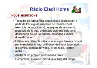 Ràdio Eladi Homs
NOUS HORITZONS
• Treballar de forma més sistemàtica i coordinada, a
  partir de P3, alguns aspectes de tècnica vocal:
  exercicis de vocalització, tècniques de respiració,
  projecció de la veu, articulació acurada dels sons,
  descoberta del so i el silenci, entonació i volum,
  dramatització…
• Utilitzar els diferents mitjans tècnis que tenim a l’abast
  per enregistrar la veu: ordinador de l’aula, laboratori
  d’idiomes, càmera de vídeo, kit de ràdio, telèfon
  mòbil…
• Analitzar les pròpies produccions orals.
• Comprovar l’evolució individual al llarg del temps.
 