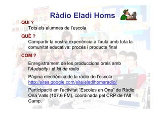 Ràdio Eladi Homs
QUI ?
  Tots els alumnes de l’escola
QUÈ ?
  Compartir la nostra experiència a l’aula amb tota la
  comunitat educativa: procés i producte final
COM ?
   Enregistrament de les produccions orals amb
   l’Audacity i el kit de ràdio
   Pàgina electrònica de la ràdio de l’escola
   http://sites.google.com/site/eladihomsradio/
   Participació en l’activitat “Escoles en Ona” de Ràdio
   Ona Valls (107.6 FM), coordinada pel CRP de l’Alt
   Camp.
 