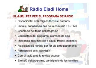 Ràdio Eladi Homs
CLAUS PER FER EL PROGRAMA DE RÀDIO
 • Disponibilitat dels mitjans tècnics i humans
 • Impuls i coordinació des de la comissió TIC-TAC
 • Concreció del tema del programa
 • Conductors del programa: alumnes de sisè
 • Implicació dels mestres a l’aula, treball «ordinari»
 • Flexibilització horària per fer els enregistraments
 • Participació dels «tècnics»
 • Coordinació amb la revista escolar
 • Emissió del programa, participació de les famílies
 