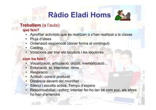 Ràdio Eladi Homs
Treballem (a l’aula):
 què fem?
  • Aprofitar activitats que es realitzen o s’han realitzat a la classe
  • Pluja d’idees
  • Ordenació seqüencial (donar forma al contingut)
  • Càsting
  • Votacions per triar els locutors i les locutores
 com ho fem?
  • Vocalització, articulació, dicció, memorització…
  • Entonació, to, intensitat, ritme…
  • Respiració
  • Actitud i control postural
  • Distància davant del micròfon
  • Silenci i escolta activa. Temps d’espera
  • Responsabilitat i esforç: intentar fer-ho tan bé com puc, els altres
    ho han d’entendre
 