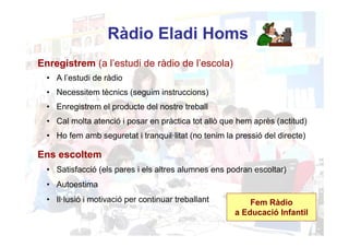 Ràdio Eladi Homs
Enregistrem (a l’estudi de ràdio de l’escola)
  • A l’estudi de ràdio
  • Necessitem tècnics (seguim instruccions)
  • Enregistrem el producte del nostre treball
  • Cal molta atenció i posar en pràctica tot allò que hem après (actitud)
  • Ho fem amb seguretat i tranquil·litat (no tenim la pressió del directe)

Ens escoltem
  • Satisfacció (els pares i els altres alumnes ens podran escoltar)
  • Autoestima
  • Il·lusió i motivació per continuar treballant          Fem Ràdio
                                                       a Educació Infantil
 