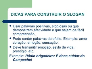 DICAS PARA CONSTRUIR O SLOGAN

 Usar palavras positivas, elogiosas ou que 
  demonstrem afetividade e que sejam de fácil 
  compreensão.
 Pode conter palavras de efeito. Exemplo: amor, 
  coração, emoção, sensação.
 Deve transmitir emoção, estilo de vida, 
  prestígio, etc.
Exemplo: Rádio brigadeiro: É doce cuidar do
  Campeche!
                                        
 