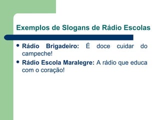 Exemplos de Slogans de Rádio Escolas

 Rádio   Brigadeiro:  É  doce  cuidar  do 
  campeche!
 Rádio Escola Maralegre: A rádio que educa 
  com o coração!




                                     
 
