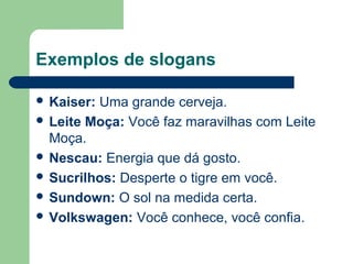Exemplos de slogans

 Kaiser: Uma grande cerveja.
 LeiteMoça: Você faz maravilhas com Leite 
  Moça.
 Nescau: Energia que dá gosto.
 Sucrilhos: Desperte o tigre em você.
 Sundown: O sol na medida certa.
 Volkswagen: Você conhece, você confia.


                                     
 