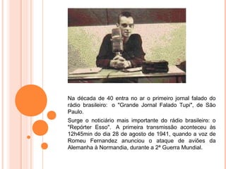 Na década de 40 entra no ar o primeiro jornal falado do
rádio brasileiro: o "Grande Jornal Falado Tupi", de São
Paulo.
Surge o noticiário mais importante do rádio brasileiro: o
"Repórter Esso". A primeira transmissão aconteceu às
12h45min do dia 28 de agosto de 1941, quando a voz de
Romeu Fernandez anunciou o ataque de aviões da
Alemanha à Normandia, durante a 2ª Guerra Mundial.
 