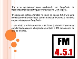 •FM é a abreviatura para modulação em frequência ou
frequência modulada (frequency modulation -, em inglês).

•Iniciada nos Estados Unidos no início do século XX, FM é uma
modalidade de radiodifusão que usa a faixa 87,5 Mhz a 108 Mhz
com modulação em frequência.

• Uma rádio em FM apresenta uma ótima qualidade sonora mas
com limitado alcance, chegando em média a 100 quilômetros de
raio de alcance.
 