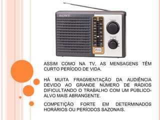 ASSIM COMO NA TV, AS MENSAGENS TÊM
CURTO PERÍODO DE VIDA.

HÁ MUITA FRAGMENTAÇÃO DA AUDIÊNCIA
DEVIDO AO GRANDE NÚMERO DE RÁDIOS
DIFICULTANDO O TRABALHO COM UM PÚBLICO-
ALVO MAIS ABRANGENTE.
COMPETIÇÃO   FORTE   EM   DETERMINADOS
HORÁRIOS OU PERÍODOS SAZONAIS.
 