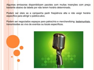 Algumas emissoras disponibilizam pacotes com muitas inserções com preço
bastante abaixo da tabela por não terem horário determinado.

Podem ser úteis se a campanha pedir freqüência alta e não exigir horário
específico para atingir o público-alvo.

Podem ser negociados espaços para patrocínio e merchandising, testemunhais,
transmissões ao vivo de eventos ou locais específicos.
 