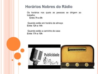 Horários Nobres do Rádio
Os horários nos quais as pessoas se dirigem ao
trabalho
   Entre 7h e 8h

Quando estão em horário de almoço
Entre 12h e 14h

Quando estão a caminho de casa
Entre 17h e 19h
 