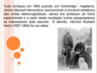Tudo começou em 1863 quando, em Cambridge - Inglaterra,
James Maxwell demonstrou teoricamente a provável existência
das ondas eletromagnéticas. James era professor de física
experimental e a partir desta revelação outros pesquisadores
se interessaram pelo assunto. O alemão Henrich Rudolph
Hertz (1857-1894) foi um deles.
 