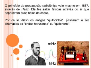O princípio da propagação radiofônica veio mesmo em 1887,
através de Hertz. Ele fez saltar faíscas através do ar que
separavam duas bolas de cobre.

Por causa disso os antigos "quilociclos" passaram a ser
chamados de "ondas hertzianas" ou "quilohertz".
 