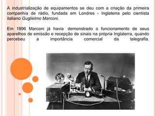 A industrialização de equipamentos se deu com a criação da primeira
companhia de rádio, fundada em Londres - Inglaterra pelo cientista
italiano Guglielmo Marconi.

Em 1896 Marconi já havia demonstrado o funcionamento de seus
aparelhos de emissão e recepção de sinais na própria Inglaterra, quando
percebeu      a     importância      comercial       da       telegrafia.
 