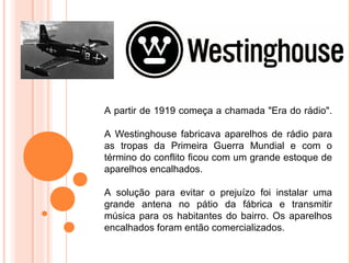 A partir de 1919 começa a chamada "Era do rádio".

A Westinghouse fabricava aparelhos de rádio para
as tropas da Primeira Guerra Mundial e com o
término do conflito ficou com um grande estoque de
aparelhos encalhados.

A solução para evitar o prejuízo foi instalar uma
grande antena no pátio da fábrica e transmitir
música para os habitantes do bairro. Os aparelhos
encalhados foram então comercializados.
 