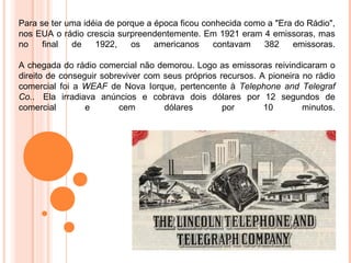 Para se ter uma idéia de porque a época ficou conhecida como a "Era do Rádio",
nos EUA o rádio crescia surpreendentemente. Em 1921 eram 4 emissoras, mas
no    final  de    1922,    os    americanos    contavam    382    emissoras.

A chegada do rádio comercial não demorou. Logo as emissoras reivindicaram o
direito de conseguir sobreviver com seus próprios recursos. A pioneira no rádio
comercial foi a WEAF de Nova Iorque, pertencente à Telephone and Telegraf
Co.. Ela irradiava anúncios e cobrava dois dólares por 12 segundos de
comercial        e       cem        dólares        por       10        minutos.
 