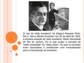 O "pai do rádio brasileiro" foi Edgard Roquete Pinto.
Ele e Henry Morize fundaram em 20 de abril de 1923,
a primeira estação de rádio brasileira: Rádio Sociedade
do Rio de Janeiro. Foi aí que surgiu o conceito de
"rádio sociedade" ou "rádio clube", no qual os ouvintes
eram associados e contribuíam com mensalidades
para a manutenção da emissora.
 