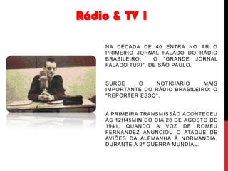 Rádio & TV 1
NA DÉCADA DE 40 ENTRA NO AR O
PRIMEIRO JORNAL FALADO DO RÁDIO
BRASILEIRO:
O "GRANDE JORNAL
FALADO TUPI", DE SÃO PAULO.

SURGE
O
NOTICIÁRIO
MAIS
IMPORTANTE DO RÁDIO BRASILEIRO: O
"REPÓRTER ESSO".

A PRIMEIRA TRANSMISSÃO ACONTECEU
ÀS 12H45MIN DO DIA 28 DE AGOSTO DE
1941, QUANDO A VOZ DE ROMEU
FERNANDEZ ANUNCIOU O ATAQUE DE
AVIÕES DA ALEMANHA À NORMANDIA,
DURANTE A 2ª GUERRA MUNDIAL.

 