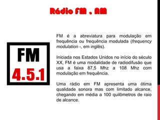 Rádio FM , AM
FM é a abreviatura para modulação em
frequência ou frequência modulada (frequency
modulation -, em inglês).
Iniciada nos Estados Unidos no início do século
XX, FM é uma modalidade de radiodifusão que
usa a faixa 87,5 Mhz a 108 Mhz com
modulação em frequência.
Uma rádio em FM apresenta uma ótima
qualidade sonora mas com limitado alcance,
chegando em média a 100 quilômetros de raio
de alcance.

 