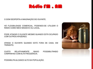 Rádio FM , AM
O SOM DESPERTA A IMAGINAÇÃO DO OUVINTE.

HÁ FLEXIBILIDADE COMERCIAL, PODENDO-SE UTILIZAR O
RÁDIO COMO MEIO MASSIVO OU LOCAL.

PODE ATINGIR O OUVINTE MESMO QUANDO ESTÁ OCUPADO
COM OUTROS AFAZERES.

ATINGE O OUVINTE QUANDO ESTÁ FORA DE CASA, EM
TRÂNSITO.

CUSTO
RELATIVAMENTE
BAIXO
CAMPANHAS COM ALTA FREQÜÊNCIA.

POSSIBILITANDO

POSSIBILITA ALCANCE ALTO DA POPULAÇÃO.

 