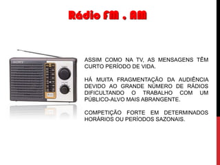 Rádio FM , AM

ASSIM COMO NA TV, AS MENSAGENS TÊM
CURTO PERÍODO DE VIDA.

HÁ MUITA FRAGMENTAÇÃO DA AUDIÊNCIA
DEVIDO AO GRANDE NÚMERO DE RÁDIOS
DIFICULTANDO O TRABALHO COM UM
PÚBLICO-ALVO MAIS ABRANGENTE.
COMPETIÇÃO FORTE EM DETERMINADOS
HORÁRIOS OU PERÍODOS SAZONAIS.

 