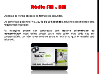 Rádio FM , AM
O padrão de venda obedece ao formato de segundos.
Os comerciais podem ter 15, 30, 45 ou 60 segundos, havendo possibilidade para
negociações especiais.

As inserções podem ser compradas com horário determinado ou
indeterminado; esse último possui custo mais baixo, mas pode não ser
compensatório, por não haver controle sobre o horário no qual o material será
veiculado.

 