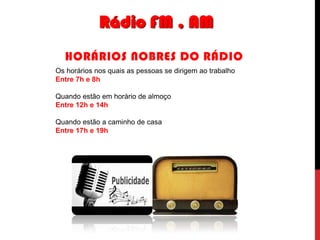 Rádio FM , AM
HORÁRIOS NOBRES DO RÁDIO
Os horários nos quais as pessoas se dirigem ao trabalho
Entre 7h e 8h
Quando estão em horário de almoço
Entre 12h e 14h
Quando estão a caminho de casa
Entre 17h e 19h

 