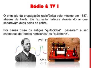 Rádio & TV 1
O princípio da propagação radiofônica veio mesmo em 1887,
através de Hertz. Ele fez saltar faíscas através do ar que
separavam duas bolas de cobre.
Por causa disso os antigos "quilociclos" passaram a ser
chamados de "ondas hertzianas" ou "quilohertz".

 