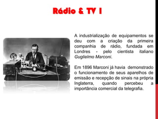 Rádio & TV 1
A industrialização de equipamentos se
deu com a criação da primeira
companhia de rádio, fundada em
Londres - pelo cientista italiano
Guglielmo Marconi.

Em 1896 Marconi já havia demonstrado
o funcionamento de seus aparelhos de
emissão e recepção de sinais na própria
Inglaterra,
quando
percebeu
a
importância comercial da telegrafia.

 