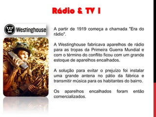 Rádio & TV 1
A partir de 1919 começa a chamada "Era do
rádio".
A Westinghouse fabricava aparelhos de rádio
para as tropas da Primeira Guerra Mundial e
com o término do conflito ficou com um grande
estoque de aparelhos encalhados.

A solução para evitar o prejuízo foi instalar
uma grande antena no pátio da fábrica e
transmitir música para os habitantes do bairro.
Os aparelhos encalhados
comercializados.

foram

então

 