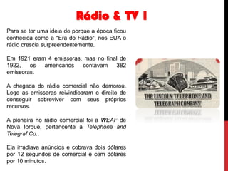 Rádio & TV 1
Para se ter uma ideia de porque a época ficou
conhecida como a "Era do Rádio", nos EUA o
rádio crescia surpreendentemente.
Em 1921 eram 4 emissoras, mas no final de
1922,
os
americanos
contavam
382
emissoras.
A chegada do rádio comercial não demorou.
Logo as emissoras reivindicaram o direito de
conseguir sobreviver com seus próprios
recursos.
A pioneira no rádio comercial foi a WEAF de
Nova Iorque, pertencente à Telephone and
Telegraf Co..
Ela irradiava anúncios e cobrava dois dólares
por 12 segundos de comercial e cem dólares
por 10 minutos.

 