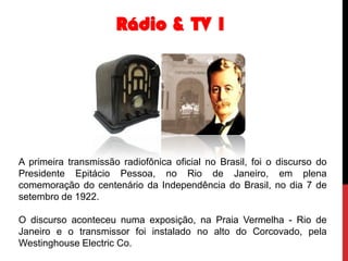 Rádio & TV 1

A primeira transmissão radiofônica oficial no Brasil, foi o discurso do
Presidente Epitácio Pessoa, no Rio de Janeiro, em plena
comemoração do centenário da Independência do Brasil, no dia 7 de
setembro de 1922.
O discurso aconteceu numa exposição, na Praia Vermelha - Rio de
Janeiro e o transmissor foi instalado no alto do Corcovado, pela
Westinghouse Electric Co.

 