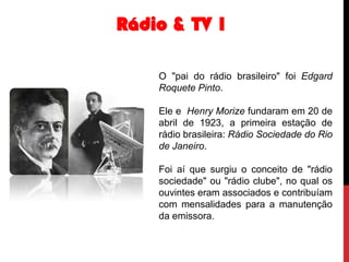 Rádio & TV 1
O "pai do rádio brasileiro" foi Edgard
Roquete Pinto.
Ele e Henry Morize fundaram em 20 de
abril de 1923, a primeira estação de
rádio brasileira: Rádio Sociedade do Rio
de Janeiro.
Foi aí que surgiu o conceito de "rádio
sociedade" ou "rádio clube", no qual os
ouvintes eram associados e contribuíam
com mensalidades para a manutenção
da emissora.

 