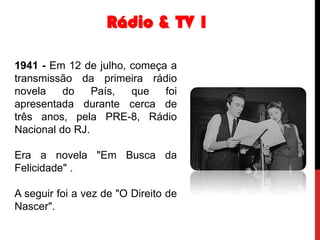 Rádio & TV 1
1941 - Em 12 de julho, começa a
transmissão da primeira rádio
novela
do
País,
que
foi
apresentada durante cerca de
três anos, pela PRE-8, Rádio
Nacional do RJ.
Era a novela "Em Busca da
Felicidade" .
A seguir foi a vez de "O Direito de
Nascer".

 