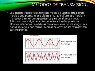 MÉTODOS DE TRANSMISIÓN
• Los medios tradicionales han sido medio de la onda larga, onda
media y onda corta; lo que obliga a las radiodifusoras a instalar y
mantener transmisores gigantescos para un alcance mayor.
Adicionalmente algunas emisoras internacionales poseen o
alquilan estaciones repetidoras cercanas al área donde dirigen sus
ondas así logran que radios ubicadas en otros países retransmitan
sus programas.
10
 