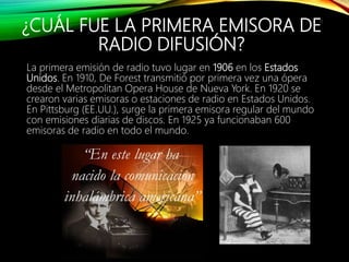 ¿CUÁL FUE LA PRIMERA EMISORA DE
RADIO DIFUSIÓN?
La primera emisión de radio tuvo lugar en 1906 en los Estados
Unidos. En 1910, De Forest transmitió por primera vez una ópera
desde el Metropolitan Opera House de Nueva York. En 1920 se
crearon varias emisoras o estaciones de radio en Estados Unidos.
En Pittsburg (EE.UU.), surge la primera emisora regular del mundo
con emisiones diarias de discos. En 1925 ya funcionaban 600
emisoras de radio en todo el mundo.
11
 