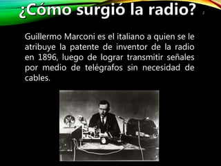 2
Guillermo Marconi es el italiano a quien se le
atribuye la patente de inventor de la radio
en 1896, luego de lograr transmitir señales
por medio de telégrafos sin necesidad de
cables.
 