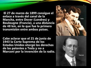 4
El 27 de marzo de 1899 consigue el
enlace a través del canal de la
Mancha, entre Dover (Londres) y
Boulougne (Francia), a una distancia
de 48 km, en lo que fue la primera
transmisión entre ambos países.
Cabe aclarar que el 21 de junio de
1943 la Corte Suprema de los
Estados Unidos otorgó los derechos
de las patentes a Tesla y no a
Marconi por la invención de la radio.
 