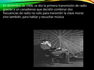 En diciembre de 1906, se dio la primera transmisión de radio
gracias a un canadiense que decidió combinar dos
frecuencias de radio no solo para transmitir la clave morse
sino también, para hablar y escuchar música
6
 
