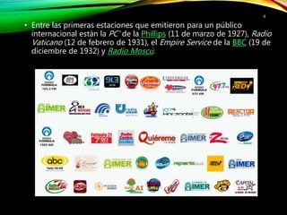 • Entre las primeras estaciones que emitieron para un público
internacional están la PC' de la Phillips (11 de marzo de 1927), Radio
Vaticano (12 de febrero de 1931), el Empire Service de la BBC (19 de
diciembre de 1932) y Radio Moscú.
9
 