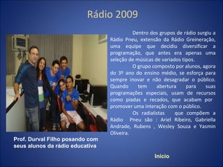 Rádio 2009 Dentro dos grupos de rádio surgiu a Rádio Pneu, extensão da Rádio Greineração, uma equipe que decidiu diversificar a programação, que antes era apenas uma seleção de músicas de variados tipos. O grupo composto por alunos, agora do 3º ano do ensino médio, se esforça para sempre inovar e não desagradar o público. Quando tem abertura para suas programações especiais, usam de recursos como piadas e recados, que acabam por  promover uma interação com o público. Os radialistas  que compõem a Rádio  Pneu são : Ariel Ribeiro, Gabriella Andrade, Rubens , Wesley Souza e Yasmin Oliveira. Início Prof. Durval Filho posando com seus alunos da rádio educativa 