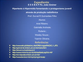 Referências http://www.eslc.pt/sites/cre_site/CRE/images/RADIO_1.JPG http://greinernet.vilabol.uol.com.br/radio.html http://educomunicadores.com/ http://www.midiamix.com.br/eb/exe/texto.asp?id=447 http://durvalpoeta.vilabol.uol.com.br/ http://www.band.com.br/cqc/oprograma.asp Expediente E E E B E P Pe. João Greiner Hipertexto à Hipermídia fomentando o protagonismo juvenil  através da produção radiofônica   Prof. Durval R Guimarães Filho Alunos: Ariel Ribeiro; Gabriella Andrade; Rubens ; Wesley Souza ; Yasmin Oliveira. 