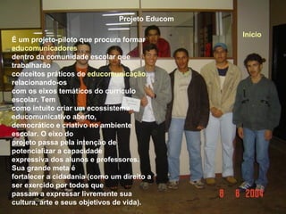 Projeto Educom É um projeto-piloto que procura formar  educomunicadores   dentro da comunidade escolar que trabalharão  conceitos práticos de  educomunicação , relacionando-os com os eixos temáticos do currículo escolar. Tem  como intuito criar um ecossistema educomunicativo aberto,  democrático e criativo no ambiente escolar. O eixo do projeto passa pela intenção de potencializar a capacidade expressiva dos alunos e professores. Sua grande meta é  fortalecer a cidadania (como um direito a ser exercido por todos que  passam a expressar livremente sua cultura, arte e seus objetivos de vida). Início 