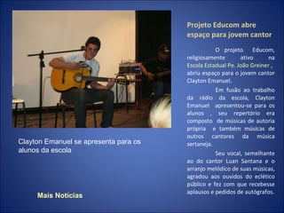 Projeto Educom abre espaço para jovem cantor O projeto  Educom, religiosamente ativo na  Escola Estadual  Pe . João  Greiner   , abriu espaço para o jovem cantor Clayton Emanuel. Em fusão ao trabalho da rádio da escola, Clayton Emanuel  apresentou-se para os alunos , seu repertório era composto  de músicas de autoria própria  e também músicas de outros cantores da música sertaneja. Seu vocal, semelhante ao do cantor Luan Santana e o arranjo melódico de suas músicas, agradou aos ouvidos do eclético público e fez com que recebesse aplausos e pedidos de autógrafos. Clayton Emanuel se apresenta para os alunos da escola  Mais Notícias 