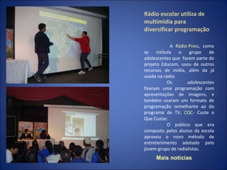 Rádio escolar utiliza de multimidia para diversificar programação   A  Rádio Pneu , como se intitula o grupo de adolescentes que  fazem parte do projeto Educom, usou de outros recursos de mídia, além da já usada na rádio. Os adolescentes fizeram uma programação com apresentações de imagens, e também usaram um formato de programação semelhante ao do programa de TV,  CQC - Custe o Que Custar. O público que era composto pelos alunos da escola aprovou o novo método de entretenimento adotado pelo jovem grupo de radialistas. Mais notícias 