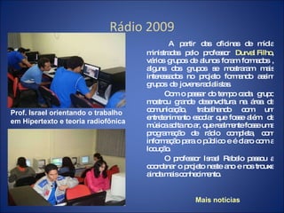 Rádio 2009 A partir das oficinas de mídia ministradas pelo professor  Durval Filho , vários grupos de alunos foram formados , alguns dos grupos se mostraram mais interessados no projeto formando assim grupos  de  jovens radialistas. Com o passar do tempo cada  grupo mostrou grande desenvoltura na área da comunicação, trabalhando com um entretenimento escolar que fosse além  de música solta no ar, que realmente fosse uma programação de rádio completa, com informação para o público e é claro com a locução.  O professor Israel Rabelo passou a coordenar o projeto neste ano e nos trouxe ainda mais conhecimento. Mais notícias Prof. Israel orientando o trabalho em Hipertexto e teoria radiofônica 