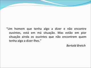 “ Um homem que tenha algo a dizer e não encontre ouvintes, está em má situação. Mas estão em pior situação ainda os ouvintes que não encontrem quem tenha algo a dizer-lhes.”  Bertold Bretch 