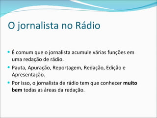 O jornalista no Rádio É comum que o jornalista acumule várias funções em uma redação de rádio. Pauta, Apuração, Reportagem, Redação, Edição e Apresentação. Por isso, o jornalista de rádio tem que conhecer  muito bem  todas as áreas da redação.  