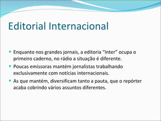 Editorial Internacional Enquanto nos grandes jornais, a editoria “Inter” ocupa o primeiro caderno, no rádio a situação é diferente.  Poucas emissoras mantém jornalistas trabalhando exclusivamente com notícias internacionais. As que mantém, diversificam tanto a pauta, que o repórter acaba cobrindo vários assuntos diferentes. 