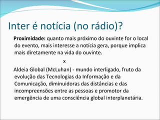 Inter é notícia (no rádio)? Proximidade:  quanto mais próximo do ouvinte for o local do evento, mais interesse a notícia gera, porque implica mais diretamente na vida do ouvinte. x Aldeia Global (McLuhan) - mundo interligado, fruto da evolução das Tecnologias da Informação e da Comunicação, diminuidoras das distâncias e das incompreensões entre as pessoas e promotor da emergência de uma consciência global interplanetária. 